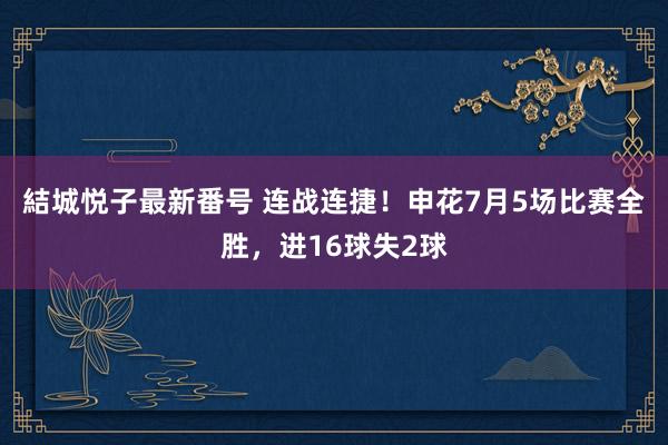 結城悦子最新番号 连战连捷！申花7月5场比赛全胜，进16球失2球