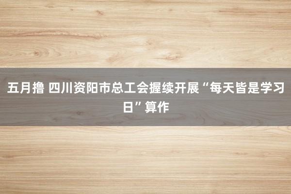 五月撸 四川资阳市总工会握续开展“每天皆是学习日”算作