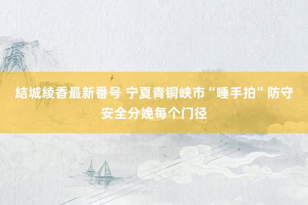 結城綾香最新番号 宁夏青铜峡市“唾手拍”防守安全分娩每个门径