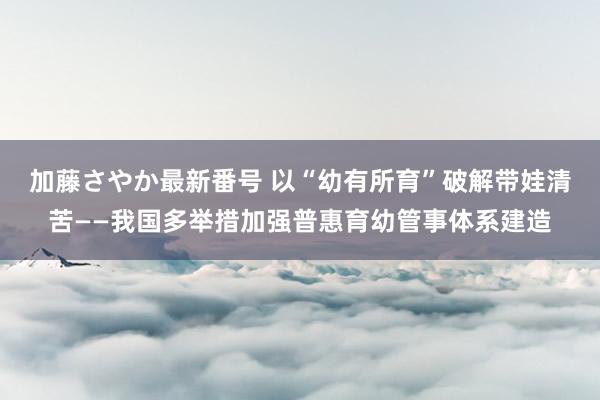 加藤さやか最新番号 以“幼有所育”破解带娃清苦——我国多举措加强普惠育幼管事体系建造