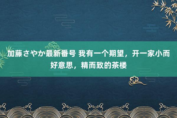 加藤さやか最新番号 我有一个期望，开一家小而好意思，精而致的茶楼