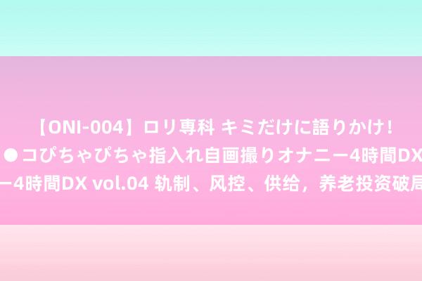 【ONI-004】ロリ専科 キミだけに語りかけ！ロリっ娘20人！オマ●コぴちゃぴちゃ指入れ自画撮りオナニー4時間DX vol.04 轨制、风控、供给，养老投资破局要道安在