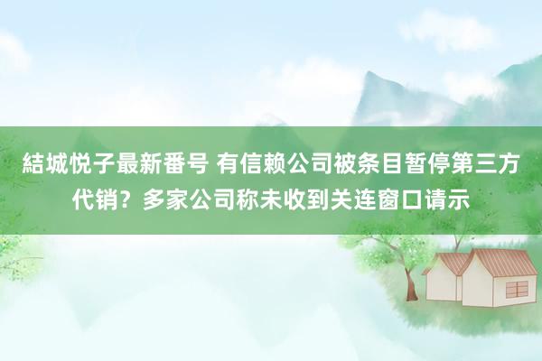 結城悦子最新番号 有信赖公司被条目暂停第三方代销？多家公司称未收到关连窗口请示