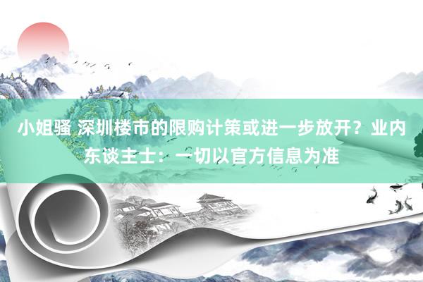 小姐骚 深圳楼市的限购计策或进一步放开？业内东谈主士：一切以官方信息为准