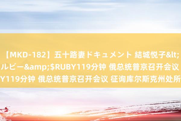 【MKD-182】五十路妻ドキュメント 結城悦子</a>2017-10-15ルビー&$RUBY119分钟 俄总统普京召开会议 征询库尔斯克州处所