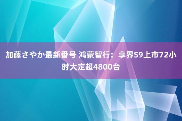 加藤さやか最新番号 鸿蒙智行：享界S9上市72小时大定超4800台