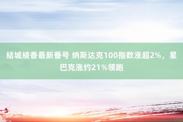 結城綾香最新番号 纳斯达克100指数涨超2%，星巴克涨约21%领跑