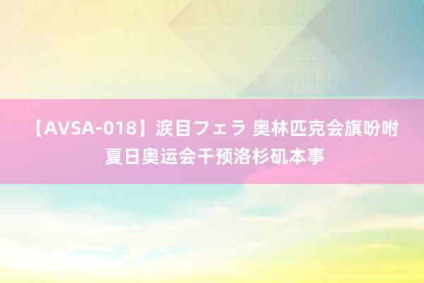 【AVSA-018】涙目フェラ 奥林匹克会旗吩咐 夏日奥运会干预洛杉矶本事