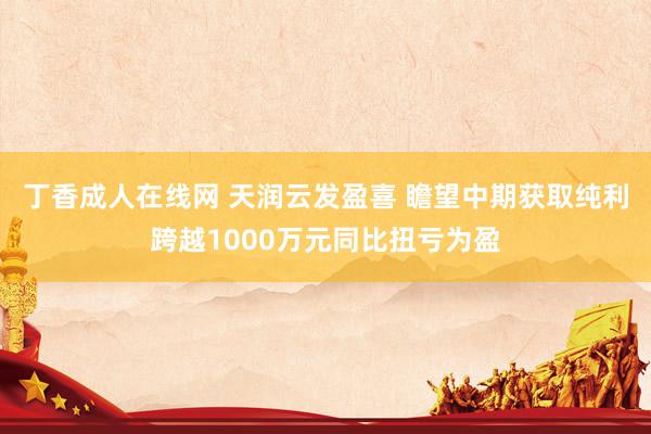 丁香成人在线网 天润云发盈喜 瞻望中期获取纯利跨越1000万元同比扭亏为盈