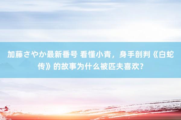 加藤さやか最新番号 看懂小青，身手剖判《白蛇传》的故事为什么被匹夫喜欢？