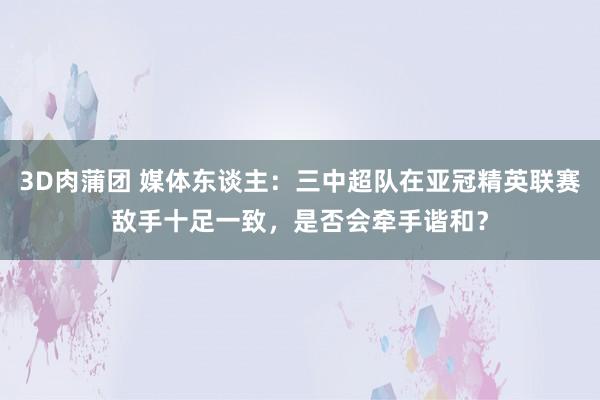 3D肉蒲团 媒体东谈主：三中超队在亚冠精英联赛敌手十足一致，是否会牵手谐和？