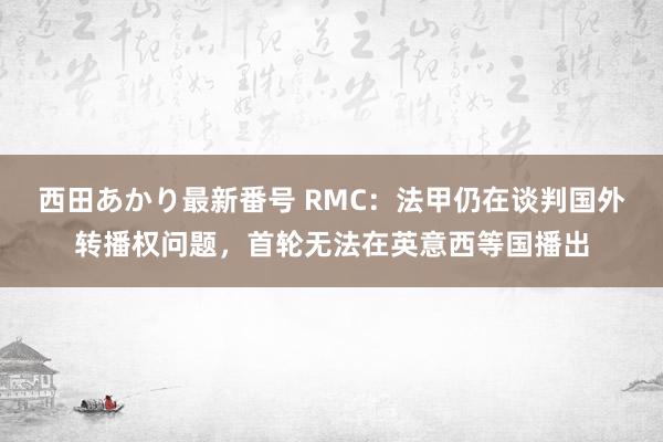 西田あかり最新番号 RMC：法甲仍在谈判国外转播权问题，首轮无法在英意西等国播出