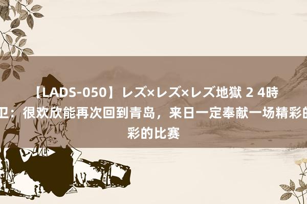 【LADS-050】レズ×レズ×レズ地獄 2 4時間 张卫：很欢欣能再次回到青岛，来日一定奉献一场精彩的比赛