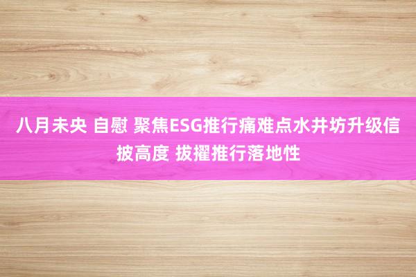 八月未央 自慰 聚焦ESG推行痛难点水井坊升级信披高度 拔擢推行落地性