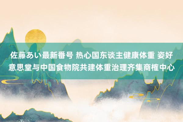 佐藤あい最新番号 热心国东谈主健康体重 姿好意思堂与中国食物院共建体重治理齐集商榷中心