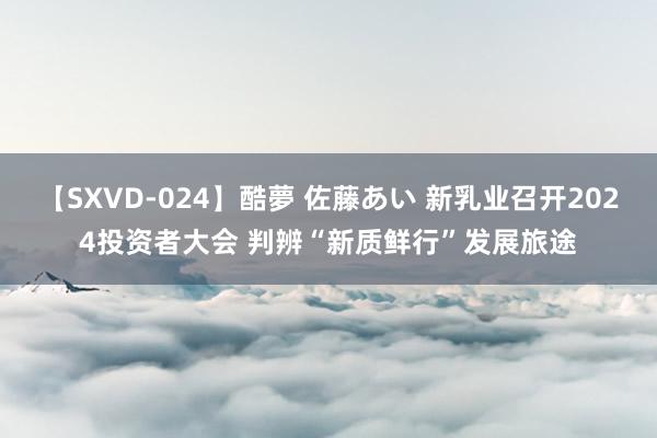 【SXVD-024】酷夢 佐藤あい 新乳业召开2024投资者大会 判辨“新质鲜行”发展旅途