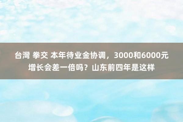 台灣 拳交 本年待业金协调，3000和6000元增长会差一倍吗？山东前四年是这样