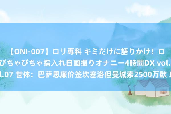 【ONI-007】ロリ専科 キミだけに語りかけ！ロリっ娘20人！オマ●コぴちゃぴちゃ指入れ自画撮りオナニー4時間DX vol.07 世体：巴萨思廉价签坎塞洛但曼城索2500万欧 球员思回巴萨但不易