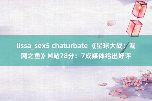 lissa_sex5 chaturbate 《星球大战：漏网之鱼》M站78分：7成媒体给出好评