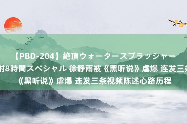 【PBD-204】絶頂ウォータースプラッシャー 放尿＆潮吹き大噴射8時間スペシャル 徐静雨被《黑听说》虐爆 连发三条视频陈述心路历程