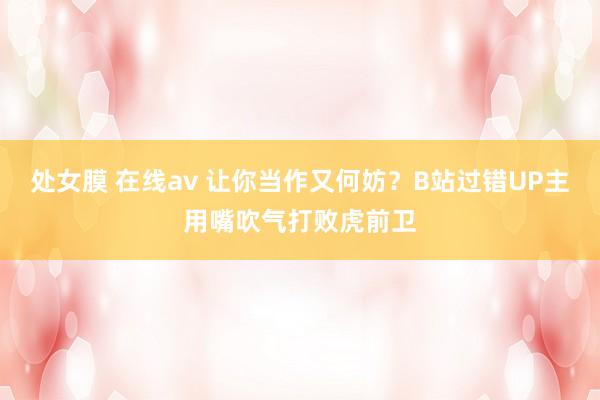 处女膜 在线av 让你当作又何妨？B站过错UP主用嘴吹气打败虎前卫