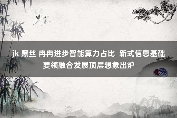 jk 黑丝 冉冉进步智能算力占比  新式信息基础要领融合发展顶层想象出炉