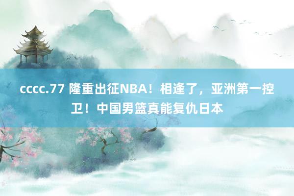 cccc.77 隆重出征NBA！相逢了，亚洲第一控卫！中国男篮真能复仇日本