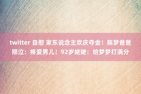 twitter 自慰 家东说念主欢庆夺金！陈梦爸爸陨泣：疼爱男儿！92岁姥姥：给梦梦打满分