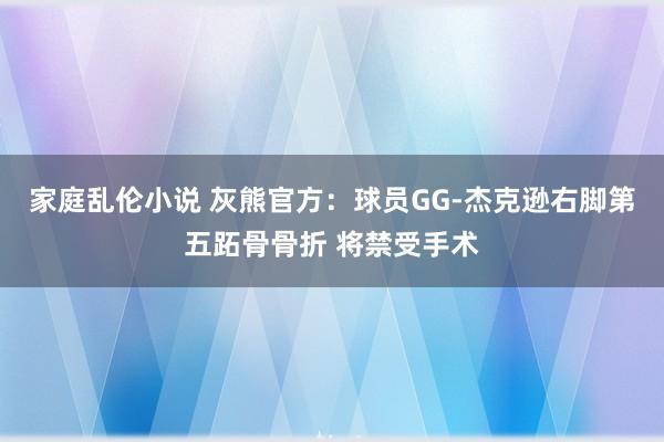 家庭乱伦小说 灰熊官方：球员GG-杰克逊右脚第五跖骨骨折 将禁受手术