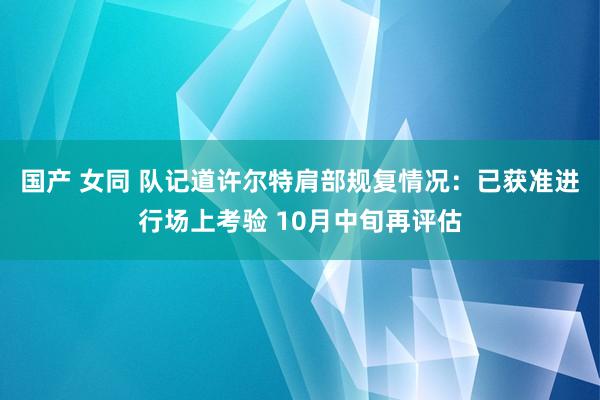 国产 女同 队记道许尔特肩部规复情况：已获准进行场上考验 10月中旬再评估