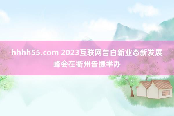 hhhh55.com 2023互联网告白新业态新发展峰会在衢州告捷举办